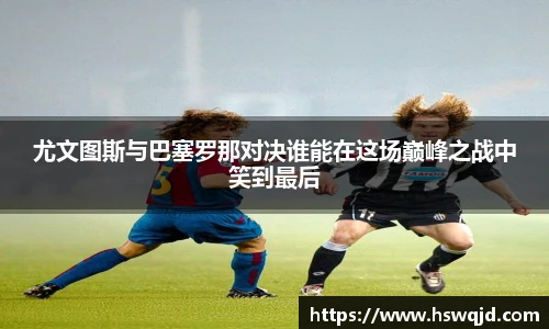 尤文图斯与巴塞罗那对决谁能在这场巅峰之战中笑到最后